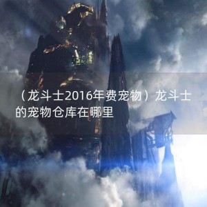 （龙斗士2016年费宠物）龙斗士的宠物仓库在哪里