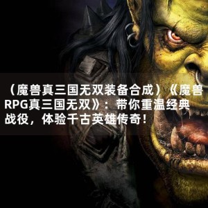 （魔兽真三国无双装备合成）《魔兽RPG真三国无双》：带你重温经典战役，体验千古英雄传奇！