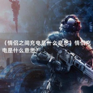 （情侣之间充电是什么意思）情侣充电是什么意思？