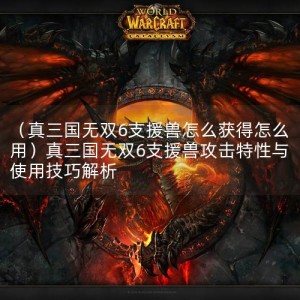 （真三国无双6支援兽怎么获得怎么用）真三国无双6支援兽攻击特性与使用技巧解析