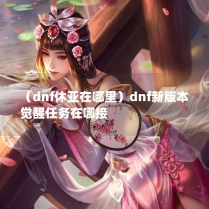 （dnf休亚在哪里）dnf新版本觉醒任务在哪接