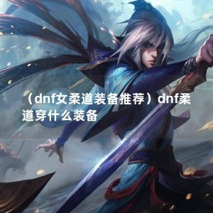 （dnf女柔道装备推荐）dnf柔道穿什么装备