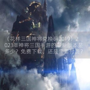 （花样三国神将兑换码2019）2023年神将三国手游的最新版本是多少？免费下载，还是需要付费？