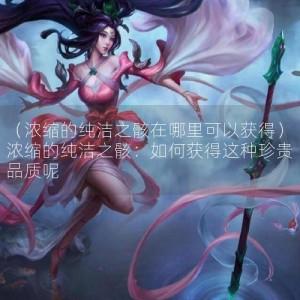 （浓缩的纯洁之骸在哪里可以获得）浓缩的纯洁之骸：如何获得这种珍贵品质呢