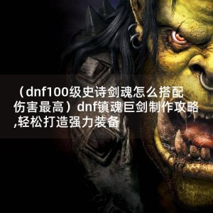 （dnf100级史诗剑魂怎么搭配伤害最高）dnf镇魂巨剑制作攻略,轻松打造强力装备