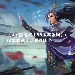 （dnf黑暗武士95版本强吗）dnf黑暗武士防具选哪个