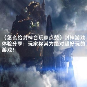 （怎么给封神台玩家点赞）封神游戏体验分享：玩家称其为绝对超好玩的游戏！